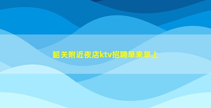 韶关附近夜店ktv招聘早来早上